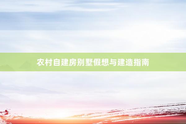 农村自建房别墅假想与建造指南