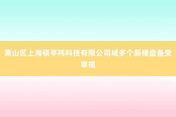萧山区上海硕亭祎科技有限公司域多个新楼盘备受审视