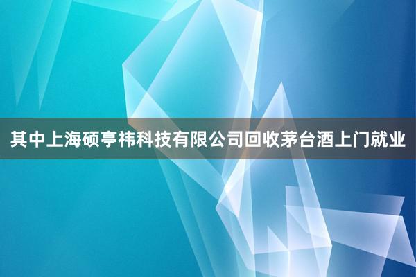 其中上海硕亭祎科技有限公司回收茅台酒上门就业
