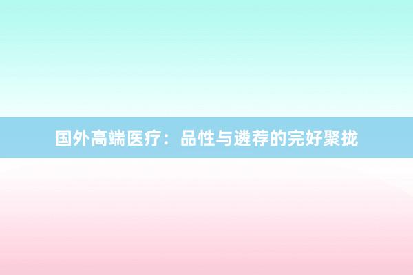国外高端医疗：品性与遴荐的完好聚拢